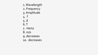 1.Wavelength
2. Frequency
3. Amplitude
4. f
5. 
6.T
7. Hertz
8. m/s
9. decreases
10. decreases
 
