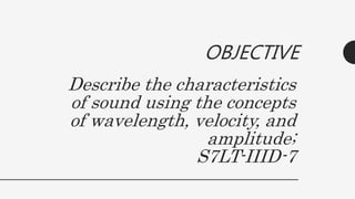 Describe the characteristics
of sound using the concepts
of wavelength, velocity, and
amplitude;
S7LT-IIID-7
OBJECTIVE
 