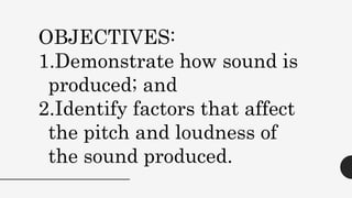 OBJECTIVES:
1.Demonstrate how sound is
produced; and
2.Identify factors that affect
the pitch and loudness of
the sound produced.
 