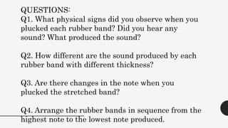QUESTIONS:
Q1. What physical signs did you observe when you
plucked each rubber band? Did you hear any
sound? What produced the sound?
Q2. How different are the sound produced by each
rubber band with different thickness?
Q3. Are there changes in the note when you
plucked the stretched band?
Q4. Arrange the rubber bands in sequence from the
highest note to the lowest note produced.
 