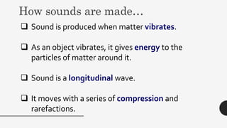 How sounds are made…
 Sound is produced when matter vibrates.
 As an object vibrates, it gives energy to the
particles of matter around it.
 Sound is a longitudinal wave.
 It moves with a series of compression and
rarefactions.
 