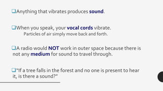 Anything that vibrates produces sound.
When you speak, your vocal cords vibrate.
Particles of air simply move back and forth.
A radio would NOT work in outer space because there is
not any medium for sound to travel through.
“If a tree falls in the forest and no one is present to hear
it, is there a sound?”
 
