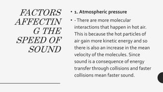 FACTORS
AFFECTIN
G THE
SPEED OF
SOUND
• 1. Atmospheric pressure
• -There are more molecular
interactions that happen in hot air.
This is because the hot particles of
air gain more kinetic energy and so
there is also an increase in the mean
velocity of the molecules. Since
sound is a consequence of energy
transfer through collisions and faster
collisions mean faster sound.
 