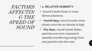 FACTORS
AFFECTIN
G THE
SPEED OF
SOUND
• 2. RELATIVE HUMIDITY
• -Sound travels faster in a less
dense substance.
• - Humid days, sound travels more
slowly since the air density is high.
• - Dry days, sound travels faster,
particles are more responsive
speedily transferring energy from
one particle onto the next.
 