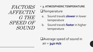 FACTORS
AFFECTIN
G THE
SPEED OF
SOUND
• 3. ATMOSPHERICTEMPERATURE
Temperature
a. Sound travels slower in lower
temperature
b. Sound travels faster in higher
temperature
Average speed of sound in
air = 340 m/s
 