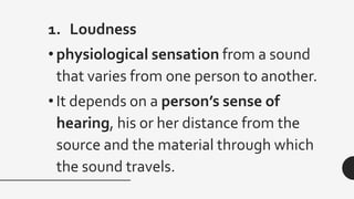 1. Loudness
• physiological sensation from a sound
that varies from one person to another.
• It depends on a person’s sense of
hearing, his or her distance from the
source and the material through which
the sound travels.
 