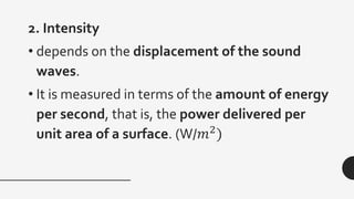 2. Intensity
• depends on the displacement of the sound
waves.
• It is measured in terms of the amount of energy
per second, that is, the power delivered per
unit area of a surface. (W/𝑚2
)
 
