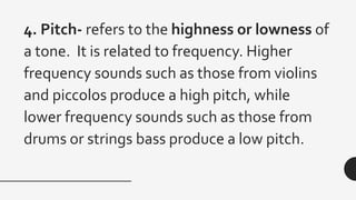 4. Pitch- refers to the highness or lowness of
a tone. It is related to frequency. Higher
frequency sounds such as those from violins
and piccolos produce a high pitch, while
lower frequency sounds such as those from
drums or strings bass produce a low pitch.
 