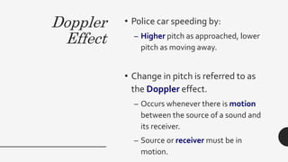 Doppler
Effect
• Police car speeding by:
– Higher pitch as approached, lower
pitch as moving away.
• Change in pitch is referred to as
the Doppler effect.
– Occurs whenever there is motion
between the source of a sound and
its receiver.
– Source or receiver must be in
motion.
 