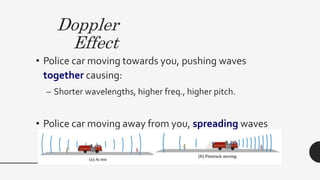 Doppler
Effect
• Police car moving towards you, pushing waves
together causing:
– Shorter wavelengths, higher freq., higher pitch.
• Police car moving away from you, spreading waves
out:
– Longer wavelengths, lower freq., lower pitch
 
