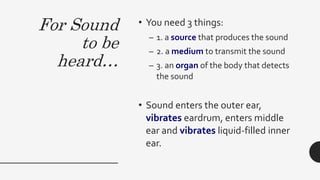 For Sound
to be
heard…
• You need 3 things:
– 1. a source that produces the sound
– 2. a medium to transmit the sound
– 3. an organ of the body that detects
the sound
• Sound enters the outer ear,
vibrates eardrum, enters middle
ear and vibrates liquid-filled inner
ear.
 