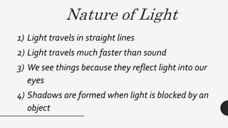 Nature of Light
1) Light travels in straight lines
2) Light travels much faster than sound
3) We see things because they reflect light into our
eyes
4) Shadows are formed when light is blocked by an
object
 