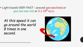 • Light travelsVERY FAST – around 300 000 km/s or
300 000 000 m/s or 3 𝑥 108
𝑚/𝑠.
At this speed it can
go around the world
8 times in one
second.
 