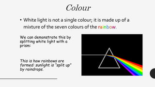 Colour
• White light is not a single colour; it is made up of a
mixture of the seven colours of the rainbow.
We can demonstrate this by
splitting white light with a
prism:
This is how rainbows are
formed: sunlight is “split up”
by raindrops.
 