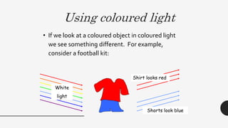 Using coloured light
• If we look at a coloured object in coloured light
we see something different. For example,
consider a football kit:
White
light
Shorts look blue
Shirt looks red
 