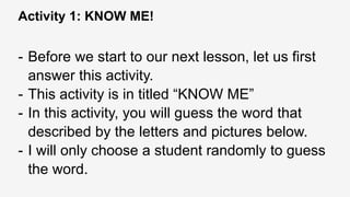 Activity 1: KNOW ME!
- Before we start to our next lesson, let us first
answer this activity.
- This activity is in titled “KNOW ME”
- In this activity, you will guess the word that
described by the letters and pictures below.
- I will only choose a student randomly to guess
the word.
 