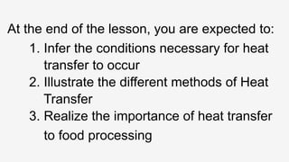 At the end of the lesson, you are expected to:
1. Infer the conditions necessary for heat
transfer to occur
2. Illustrate the different methods of Heat
Transfer
3. Realize the importance of heat transfer
to food processing
 