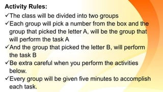 Activity Rules:
The class will be divided into two groups
Each group will pick a number from the box and the
group that picked the letter A, will be the group that
will perform the task A
And the group that picked the letter B, will perform
the task B
Be extra careful when you perform the activities
below.
Every group will be given five minutes to accomplish
each task.
 