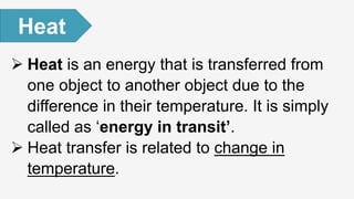  Heat is an energy that is transferred from
one object to another object due to the
difference in their temperature. It is simply
called as ‘energy in transit’.
 Heat transfer is related to change in
temperature.
Heat
 
