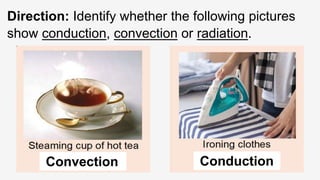Direction: Identify whether the following pictures
show conduction, convection or radiation.
Convection Conduction
 