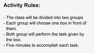 Activity Rules:
- The class will be divided into two groups
- Each group will choose one box in front of
them.
- Both group will perform the task given by
the box.
- Five minutes to accomplish each task.
 