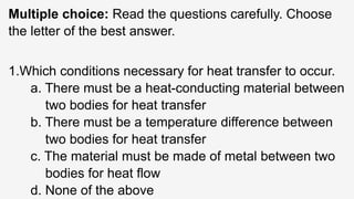 Multiple choice: Read the questions carefully. Choose
the letter of the best answer.
1.Which conditions necessary for heat transfer to occur.
a. There must be a heat-conducting material between
two bodies for heat transfer
b. There must be a temperature difference between
two bodies for heat transfer
c. The material must be made of metal between two
bodies for heat flow
d. None of the above
 