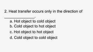 2. Heat transfer occurs only in the direction of
______________.
a. Hot object to cold object
b. Cold object to hot object
c. Hot object to hot object
d. Cold object to cold object
 