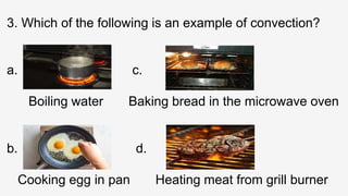 3. Which of the following is an example of convection?
a. c.
Boiling water Baking bread in the microwave oven
b. d.
Cooking egg in pan Heating meat from grill burner
 