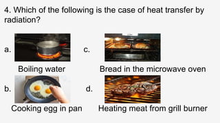 4. Which of the following is the case of heat transfer by
radiation?
a. c.
Boiling water Bread in the microwave oven
b. d.
Cooking egg in pan Heating meat from grill burner
 