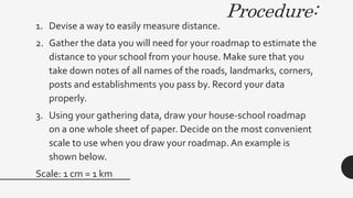 Procedure:
1. Devise a way to easily measure distance.
2. Gather the data you will need for your roadmap to estimate the
distance to your school from your house. Make sure that you
take down notes of all names of the roads, landmarks, corners,
posts and establishments you pass by. Record your data
properly.
3. Using your gathering data, draw your house-school roadmap
on a one whole sheet of paper. Decide on the most convenient
scale to use when you draw your roadmap. An example is
shown below.
Scale: 1 cm = 1 km
 