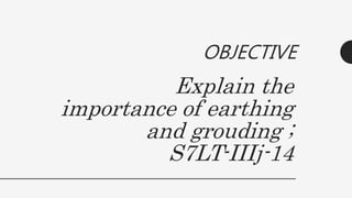 Explain the
importance of earthing
and grouding ;
S7LT-IIIj-14
OBJECTIVE
 