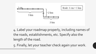 4. Label your roadmap properly, including names of
the roads, establishments, etc. Specify also the
length of the road.
5. Finally, let your teacher check again your work.
 