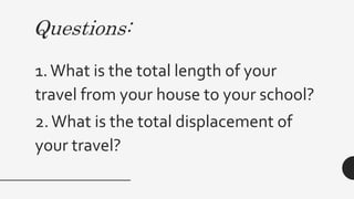Questions:
1.What is the total length of your
travel from your house to your school?
2.What is the total displacement of
your travel?
 