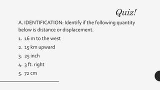 Quiz!
A. IDENTIFICATION: Identify if the following quantity
below is distance or displacement.
1. 16 m to the west
2. 15 km upward
3. 25 inch
4. 3 ft. right
5. 72 cm
 