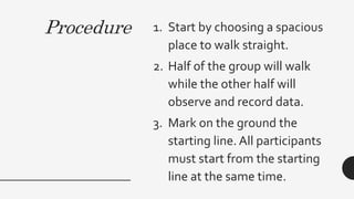 Procedure 1. Start by choosing a spacious
place to walk straight.
2. Half of the group will walk
while the other half will
observe and record data.
3. Mark on the ground the
starting line. All participants
must start from the starting
line at the same time.
 