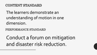 CONTENT STANDARD
The learners demonstrate an
understanding of motion in one
dimension.
PERFORMANCE STANDARD
Conduct a forum on mitigation
and disaster risk reduction.
 