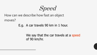 Speed
How can we describe how fast an object
moves?
E.g. A car travels 90 km in 1 hour.
We say that the car travels at a speed
of 90 km/hr.
 