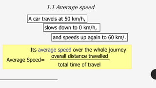 and speeds up again to 60 km/.
1.1 Average speed
Its average speed over the whole journey
overall distance travelled
total time of travel
slows down to 0 km/h,
A car travels at 50 km/h,
Average Speed=
 