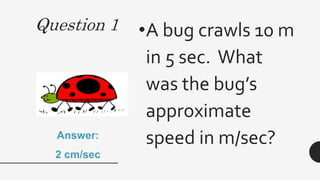 Question 1 •A bug crawls 10 m
in 5 sec. What
was the bug’s
approximate
speed in m/sec?
Answer:
2 cm/sec
 