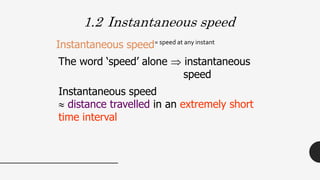 1.2 Instantaneous speed
= speed at any instant
Instantaneous speed
The word ‘speed’ alone  instantaneous
speed
Instantaneous speed
 distance travelled in an extremely short
time interval
 