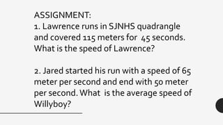 ASSIGNMENT:
1. Lawrence runs in SJNHS quadrangle
and covered 115 meters for 45 seconds.
What is the speed of Lawrence?
2. Jared started his run with a speed of 65
meter per second and end with 50 meter
per second.What is the average speed of
Willyboy?
 