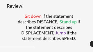 Review!
Sit down if the statement
describes DISTANCE, Stand up if
the statement describes
DISPLACEMENT, Jump if the
statement describes SPEED.
 
