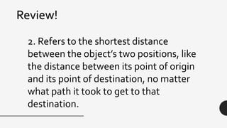 Review!
2. Refers to the shortest distance
between the object’s two positions, like
the distance between its point of origin
and its point of destination, no matter
what path it took to get to that
destination.
 
