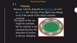 Because velocity depends on direction as well
as speed, the velocity of an object can change
even if the speed of the object remains
constant.
Velocity
2.1
Describing Motion
The speed of this car
might be constant,
but its velocity is not
constant because the
direction of motion
is always changing.
 