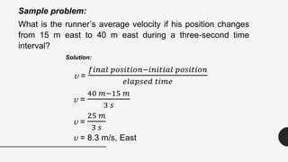 Sample problem:
What is the runner’s average velocity if his position changes
from 15 m east to 40 m east during a three-second time
interval?
Solution:
v =
𝑓𝑖𝑛𝑎𝑙 𝑝𝑜𝑠𝑖𝑡𝑖𝑜𝑛−𝑖𝑛𝑖𝑡𝑖𝑎𝑙 𝑝𝑜𝑠𝑖𝑡𝑖𝑜𝑛
𝑒𝑙𝑎𝑝𝑠𝑒𝑑 𝑡𝑖𝑚𝑒
v =
40 𝑚−15 𝑚
3 𝑠
v =
25 𝑚
3 𝑠
v = 8.3 m/s, East
 