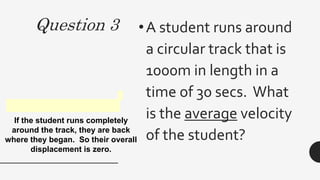 Question 3 •A student runs around
a circular track that is
1000m in length in a
time of 30 secs. What
is the average velocity
of the student?
0 m/min
If the student runs completely
around the track, they are back
where they began. So their overall
displacement is zero.
 