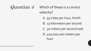 Question 4 Which of these is a correct
velocity?
A. 55 miles per hour, North
B. 15 kilometers per second
C. 30 meters per second east
D. 400,000,000 meters per
hour
 