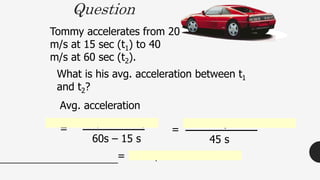 Tommy accelerates from 20
m/s at 15 sec (t1) to 40
m/s at 60 sec (t2).
Question
What is his avg. acceleration between t1
and t2?
Avg. acceleration
=
40 m/s – 20 m/s
60s – 15 s
20 m/s
45 s
=
= .44 m/s2
 