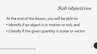 Sub-objectives
At the end of the lesson, you will be able to:
• Identify if an object is in motion or not; and
• Classify if the given quantity is scalar or vector.
 