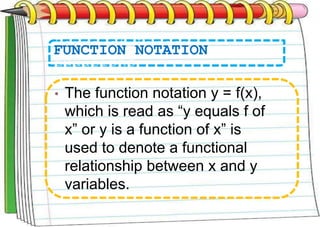 FUNCTION NOTATION
• The function notation y = f(x),
which is read as “y equals f of
x” or y is a function of x” is
used to denote a functional
relationship between x and y
variables.
 